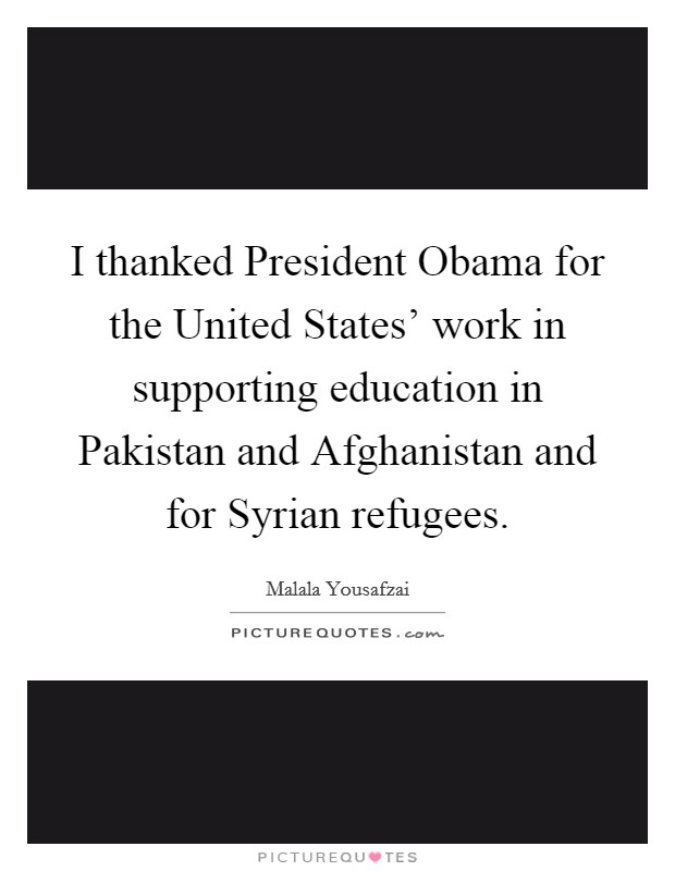 I thanked President Obama for the United States' work in supporting education in Pakistan and Afghanistan and for Syrian refugees. Picture Quote #1