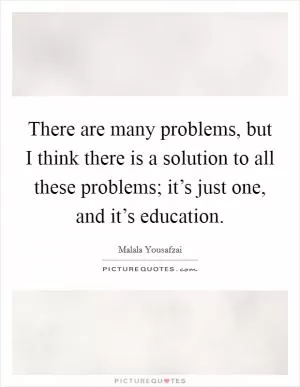 There are many problems, but I think there is a solution to all these problems; it’s just one, and it’s education Picture Quote #1