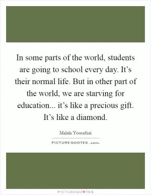 In some parts of the world, students are going to school every day. It’s their normal life. But in other part of the world, we are starving for education... it’s like a precious gift. It’s like a diamond Picture Quote #1