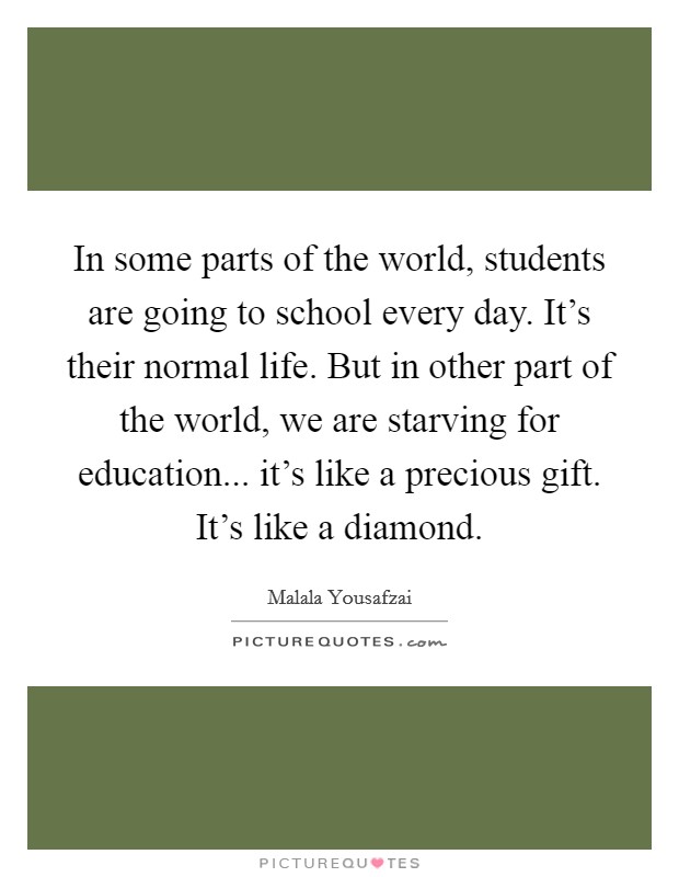 In some parts of the world, students are going to school every day. It's their normal life. But in other part of the world, we are starving for education... it's like a precious gift. It's like a diamond. Picture Quote #1