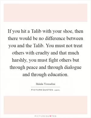If you hit a Talib with your shoe, then there would be no difference between you and the Talib. You must not treat others with cruelty and that much harshly, you must fight others but through peace and through dialogue and through education Picture Quote #1
