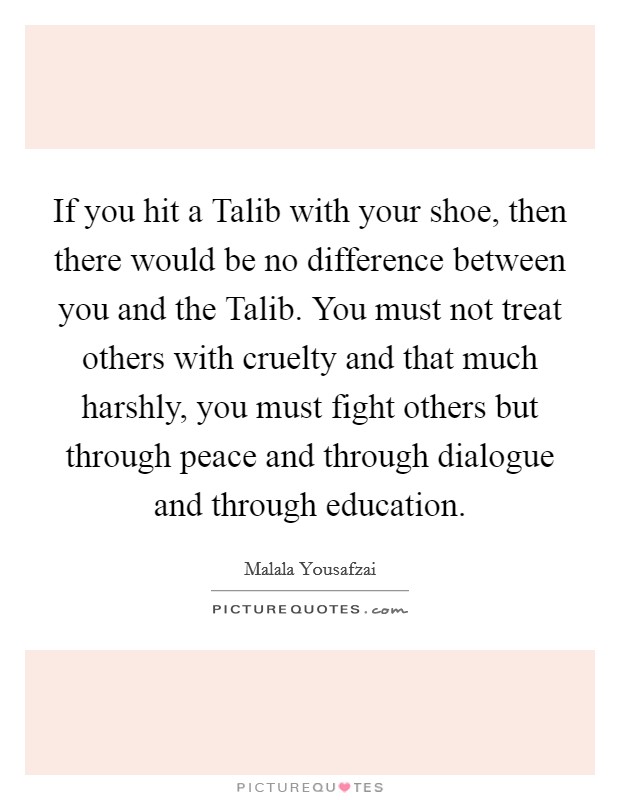 If you hit a Talib with your shoe, then there would be no difference between you and the Talib. You must not treat others with cruelty and that much harshly, you must fight others but through peace and through dialogue and through education. Picture Quote #1