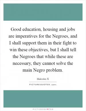 Good education, housing and jobs are imperatives for the Negroes, and I shall support them in their fight to win these objectives, but I shall tell the Negroes that while these are necessary, they cannot solve the main Negro problem Picture Quote #1