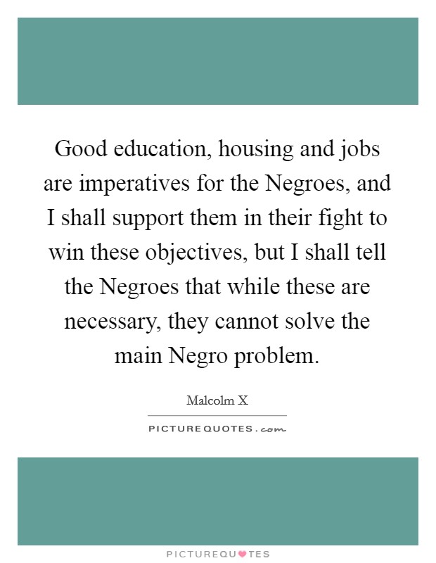 Good education, housing and jobs are imperatives for the Negroes, and I shall support them in their fight to win these objectives, but I shall tell the Negroes that while these are necessary, they cannot solve the main Negro problem. Picture Quote #1