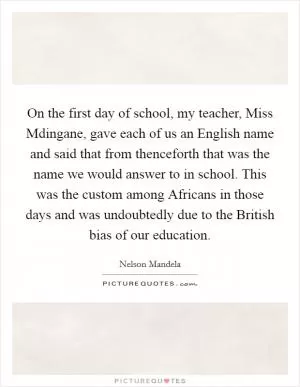 On the first day of school, my teacher, Miss Mdingane, gave each of us an English name and said that from thenceforth that was the name we would answer to in school. This was the custom among Africans in those days and was undoubtedly due to the British bias of our education Picture Quote #1
