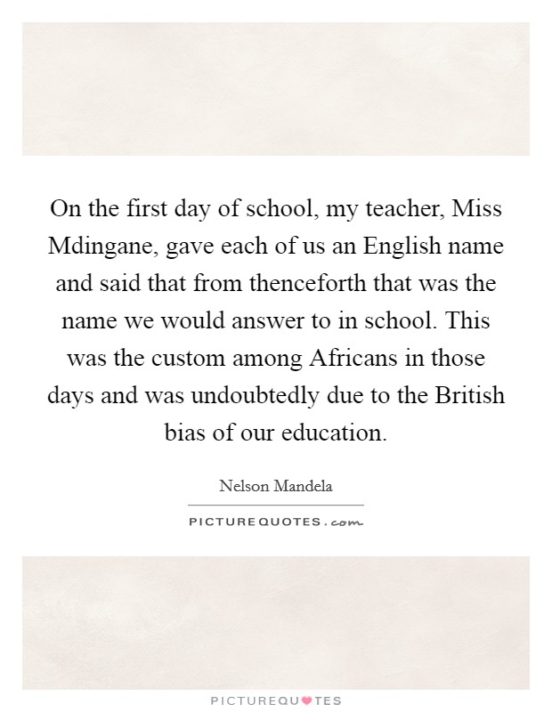 On the first day of school, my teacher, Miss Mdingane, gave each of us an English name and said that from thenceforth that was the name we would answer to in school. This was the custom among Africans in those days and was undoubtedly due to the British bias of our education. Picture Quote #1
