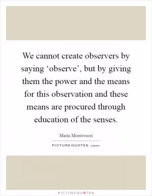 We cannot create observers by saying ‘observe’, but by giving them the power and the means for this observation and these means are procured through education of the senses Picture Quote #1