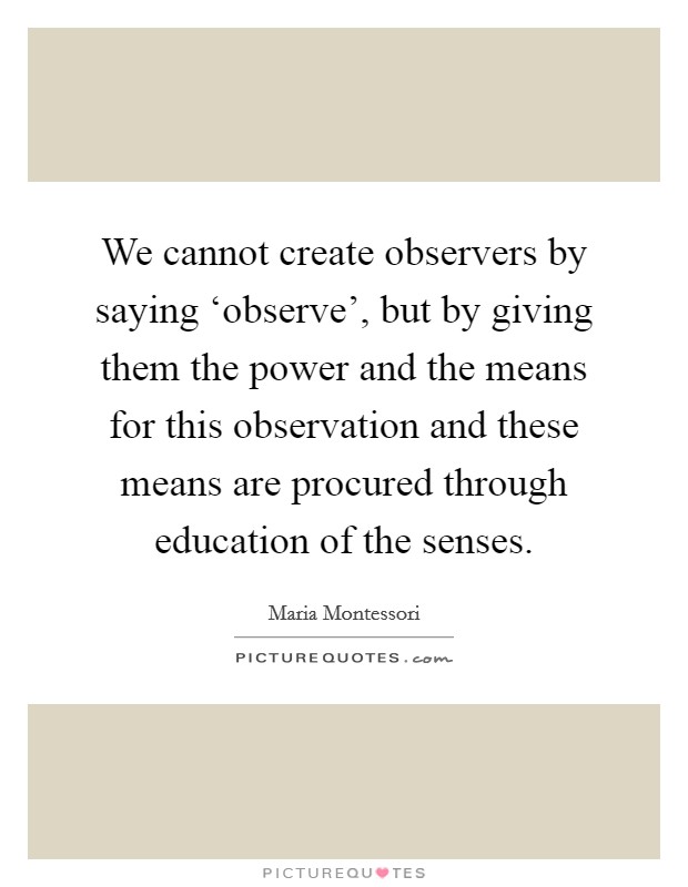 We cannot create observers by saying ‘observe', but by giving them the power and the means for this observation and these means are procured through education of the senses. Picture Quote #1