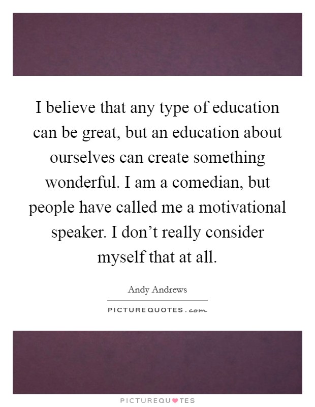I believe that any type of education can be great, but an education about ourselves can create something wonderful. I am a comedian, but people have called me a motivational speaker. I don't really consider myself that at all. Picture Quote #1