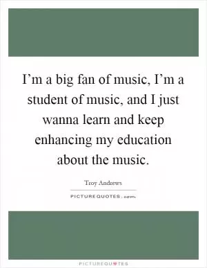 I’m a big fan of music, I’m a student of music, and I just wanna learn and keep enhancing my education about the music Picture Quote #1