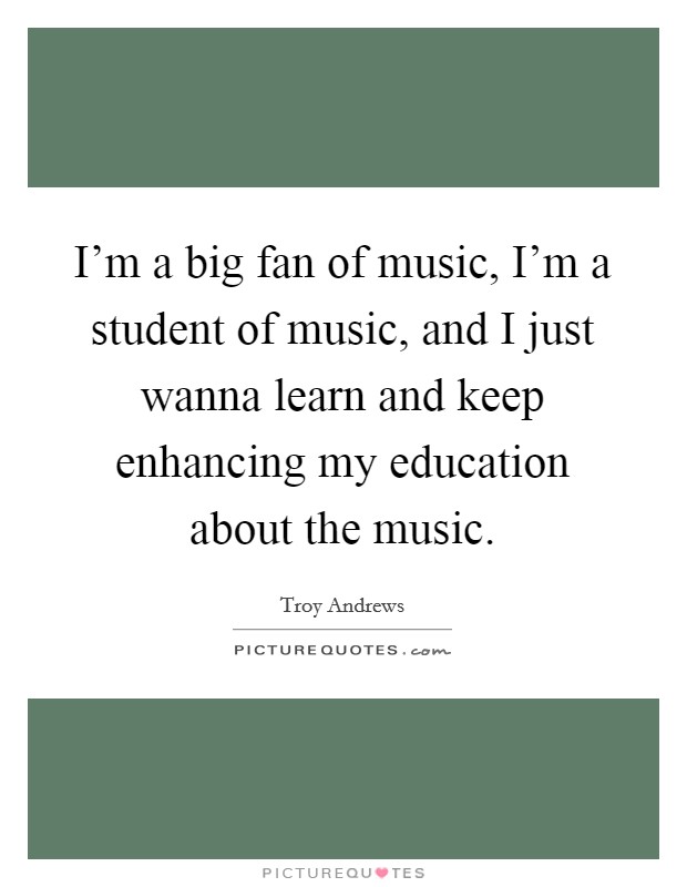 I'm a big fan of music, I'm a student of music, and I just wanna learn and keep enhancing my education about the music. Picture Quote #1