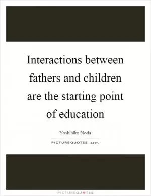 Interactions between fathers and children are the starting point of education Picture Quote #1