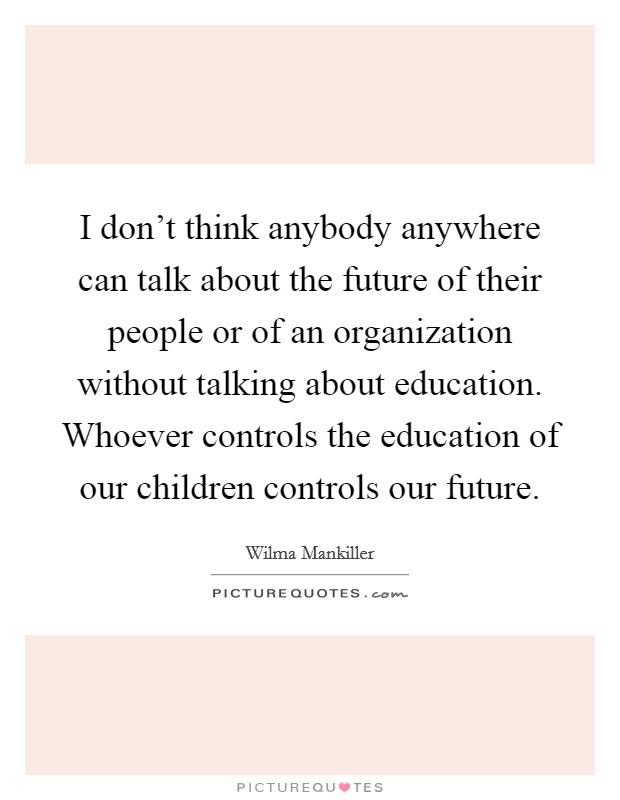 I don't think anybody anywhere can talk about the future of their people or of an organization without talking about education. Whoever controls the education of our children controls our future. Picture Quote #1