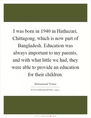 I was born in 1940 in Hathazari, Chittagong, which is now part of Bangladesh. Education was always important to my parents, and with what little we had, they were able to provide an education for their children Picture Quote #1