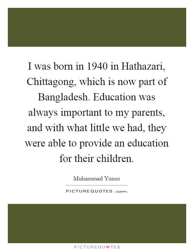 I was born in 1940 in Hathazari, Chittagong, which is now part of Bangladesh. Education was always important to my parents, and with what little we had, they were able to provide an education for their children. Picture Quote #1