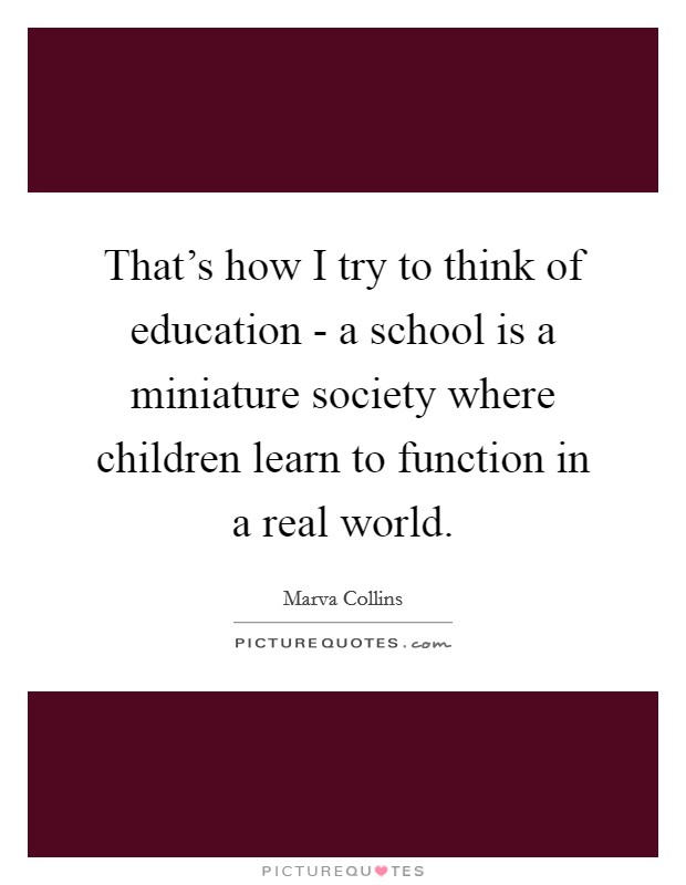 That's how I try to think of education - a school is a miniature society where children learn to function in a real world. Picture Quote #1