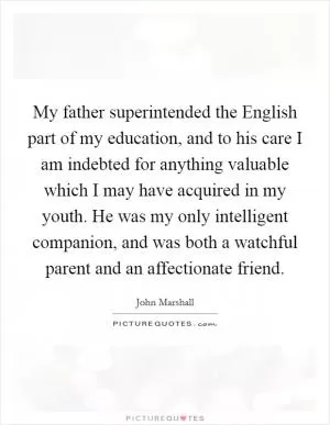 My father superintended the English part of my education, and to his care I am indebted for anything valuable which I may have acquired in my youth. He was my only intelligent companion, and was both a watchful parent and an affectionate friend Picture Quote #1