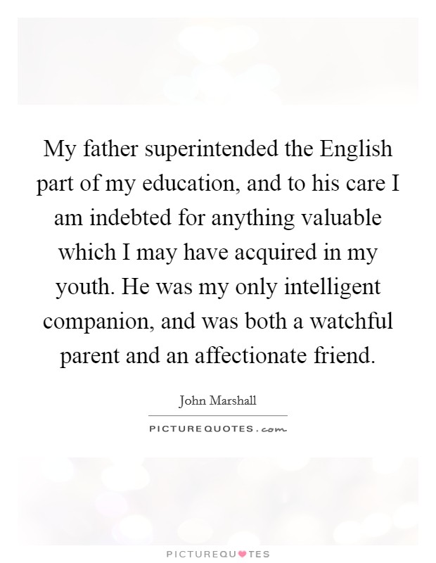 My father superintended the English part of my education, and to his care I am indebted for anything valuable which I may have acquired in my youth. He was my only intelligent companion, and was both a watchful parent and an affectionate friend. Picture Quote #1