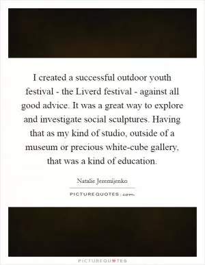 I created a successful outdoor youth festival - the Liverd festival - against all good advice. It was a great way to explore and investigate social sculptures. Having that as my kind of studio, outside of a museum or precious white-cube gallery, that was a kind of education Picture Quote #1