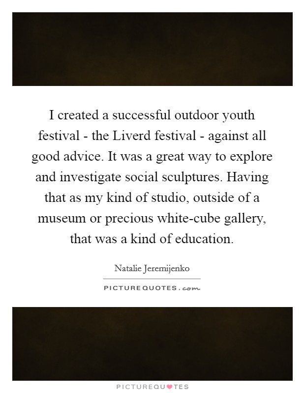 I created a successful outdoor youth festival - the Liverd festival - against all good advice. It was a great way to explore and investigate social sculptures. Having that as my kind of studio, outside of a museum or precious white-cube gallery, that was a kind of education. Picture Quote #1