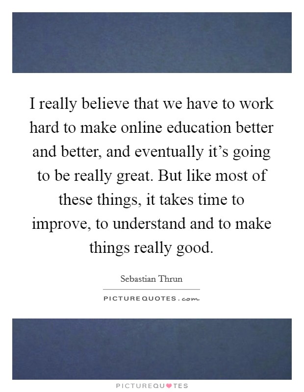 I really believe that we have to work hard to make online education better and better, and eventually it's going to be really great. But like most of these things, it takes time to improve, to understand and to make things really good. Picture Quote #1