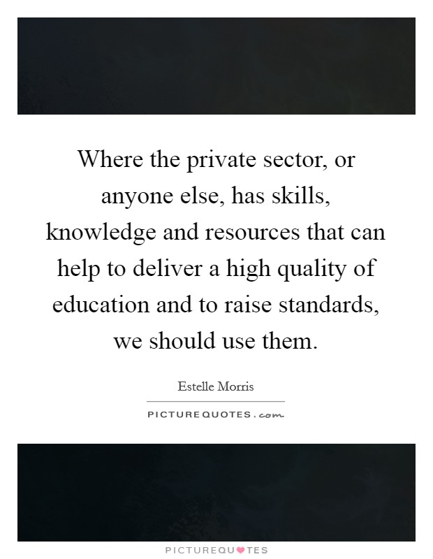 Where the private sector, or anyone else, has skills, knowledge and resources that can help to deliver a high quality of education and to raise standards, we should use them. Picture Quote #1