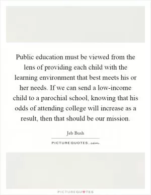 Public education must be viewed from the lens of providing each child with the learning environment that best meets his or her needs. If we can send a low-income child to a parochial school, knowing that his odds of attending college will increase as a result, then that should be our mission Picture Quote #1