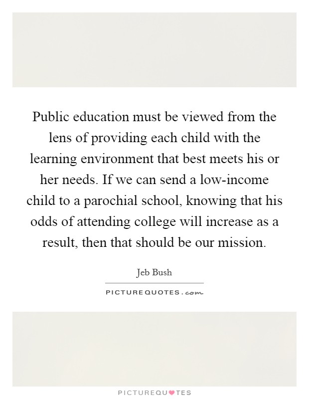 Public education must be viewed from the lens of providing each child with the learning environment that best meets his or her needs. If we can send a low-income child to a parochial school, knowing that his odds of attending college will increase as a result, then that should be our mission. Picture Quote #1