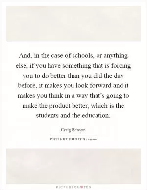 And, in the case of schools, or anything else, if you have something that is forcing you to do better than you did the day before, it makes you look forward and it makes you think in a way that’s going to make the product better, which is the students and the education Picture Quote #1