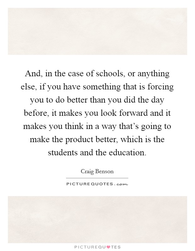 And, in the case of schools, or anything else, if you have something that is forcing you to do better than you did the day before, it makes you look forward and it makes you think in a way that's going to make the product better, which is the students and the education. Picture Quote #1