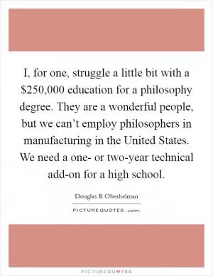 I, for one, struggle a little bit with a $250,000 education for a philosophy degree. They are a wonderful people, but we can’t employ philosophers in manufacturing in the United States. We need a one- or two-year technical add-on for a high school Picture Quote #1