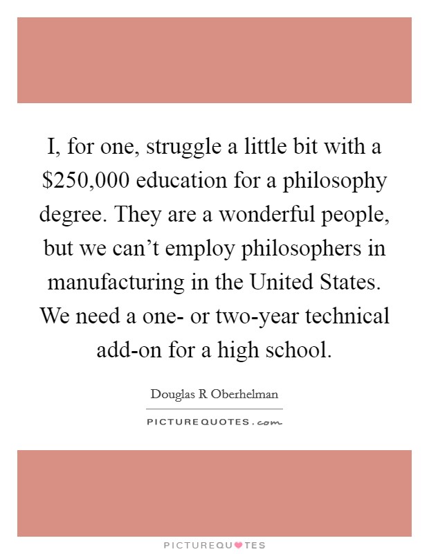 I, for one, struggle a little bit with a $250,000 education for a philosophy degree. They are a wonderful people, but we can't employ philosophers in manufacturing in the United States. We need a one- or two-year technical add-on for a high school. Picture Quote #1