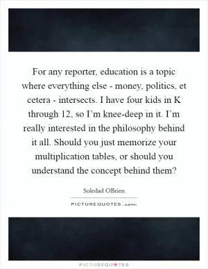 For any reporter, education is a topic where everything else - money, politics, et cetera - intersects. I have four kids in K through 12, so I’m knee-deep in it. I’m really interested in the philosophy behind it all. Should you just memorize your multiplication tables, or should you understand the concept behind them? Picture Quote #1