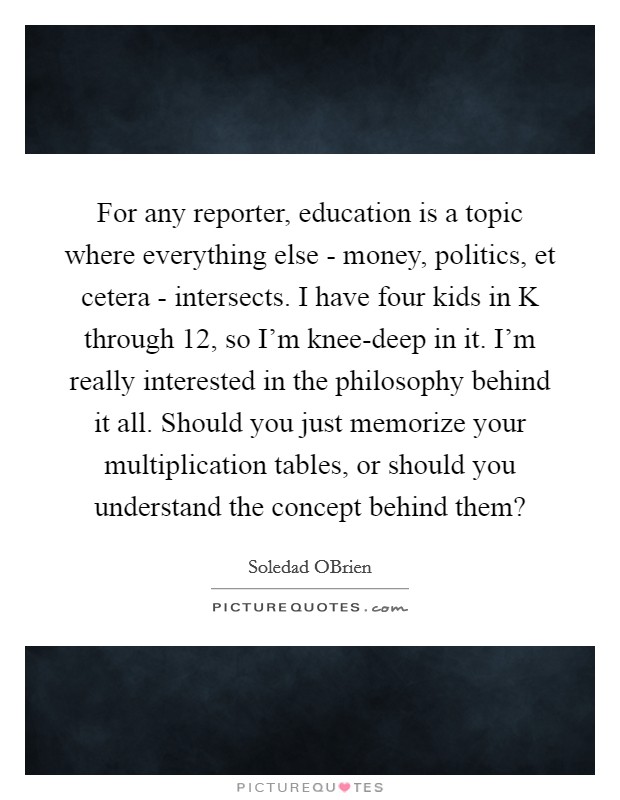 For any reporter, education is a topic where everything else - money, politics, et cetera - intersects. I have four kids in K through 12, so I'm knee-deep in it. I'm really interested in the philosophy behind it all. Should you just memorize your multiplication tables, or should you understand the concept behind them? Picture Quote #1
