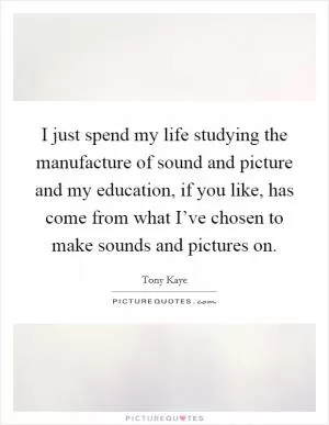 I just spend my life studying the manufacture of sound and picture and my education, if you like, has come from what I’ve chosen to make sounds and pictures on Picture Quote #1