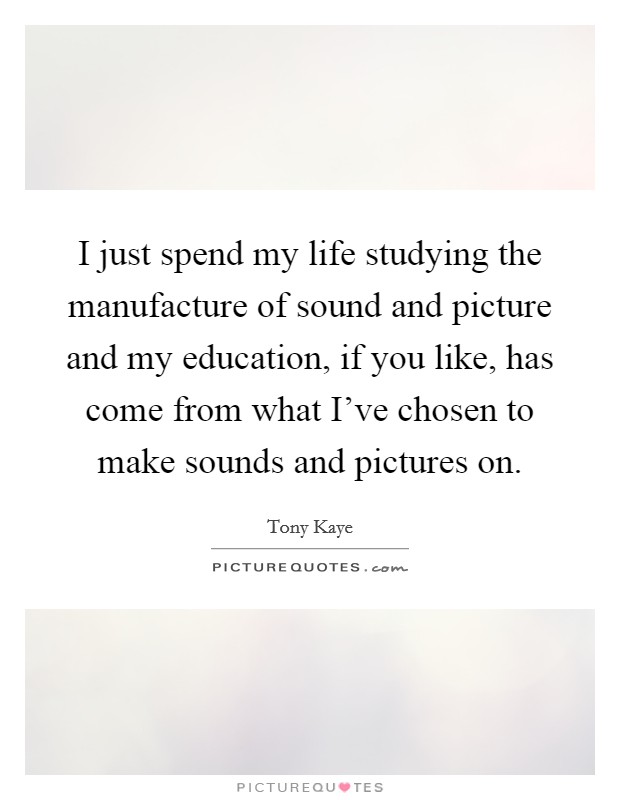 I just spend my life studying the manufacture of sound and picture and my education, if you like, has come from what I've chosen to make sounds and pictures on. Picture Quote #1