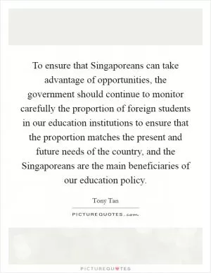 To ensure that Singaporeans can take advantage of opportunities, the government should continue to monitor carefully the proportion of foreign students in our education institutions to ensure that the proportion matches the present and future needs of the country, and the Singaporeans are the main beneficiaries of our education policy Picture Quote #1