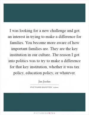 I was looking for a new challenge and got an interest in trying to make a difference for families. You become more aware of how important families are. They are the key institution in our culture. The reason I got into politics was to try to make a difference for that key institution, whether it was tax policy, education policy, or whatever Picture Quote #1