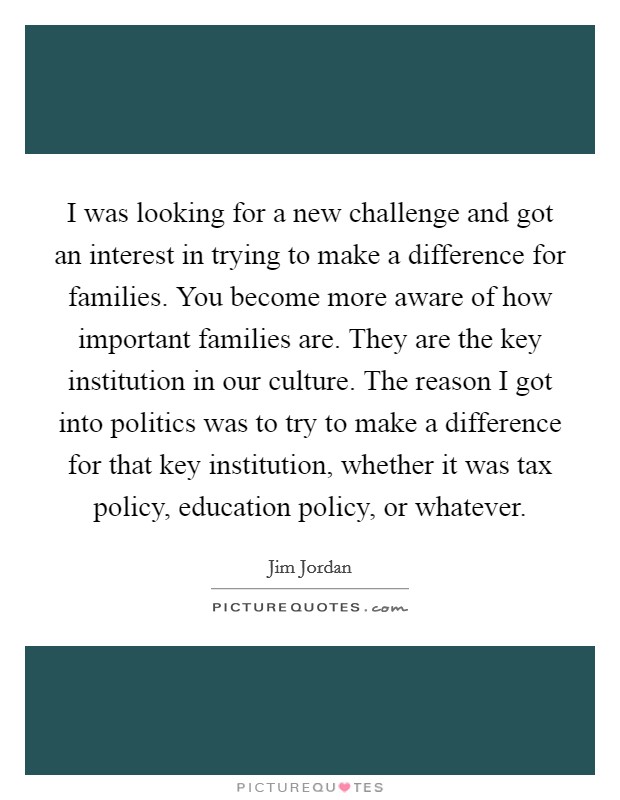 I was looking for a new challenge and got an interest in trying to make a difference for families. You become more aware of how important families are. They are the key institution in our culture. The reason I got into politics was to try to make a difference for that key institution, whether it was tax policy, education policy, or whatever. Picture Quote #1