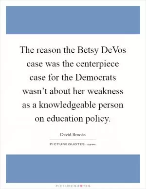 The reason the Betsy DeVos case was the centerpiece case for the Democrats wasn’t about her weakness as a knowledgeable person on education policy Picture Quote #1