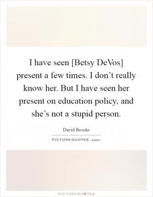 I have seen [Betsy DeVos] present a few times. I don’t really know her. But I have seen her present on education policy, and she’s not a stupid person Picture Quote #1