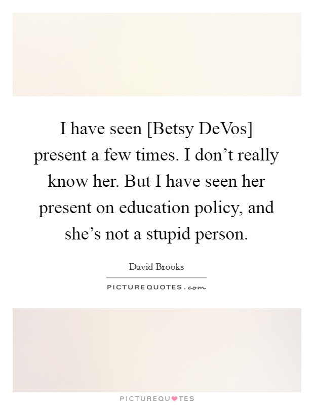 I have seen [Betsy DeVos] present a few times. I don't really know her. But I have seen her present on education policy, and she's not a stupid person. Picture Quote #1