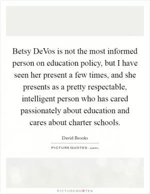 Betsy DeVos is not the most informed person on education policy, but I have seen her present a few times, and she presents as a pretty respectable, intelligent person who has cared passionately about education and cares about charter schools Picture Quote #1