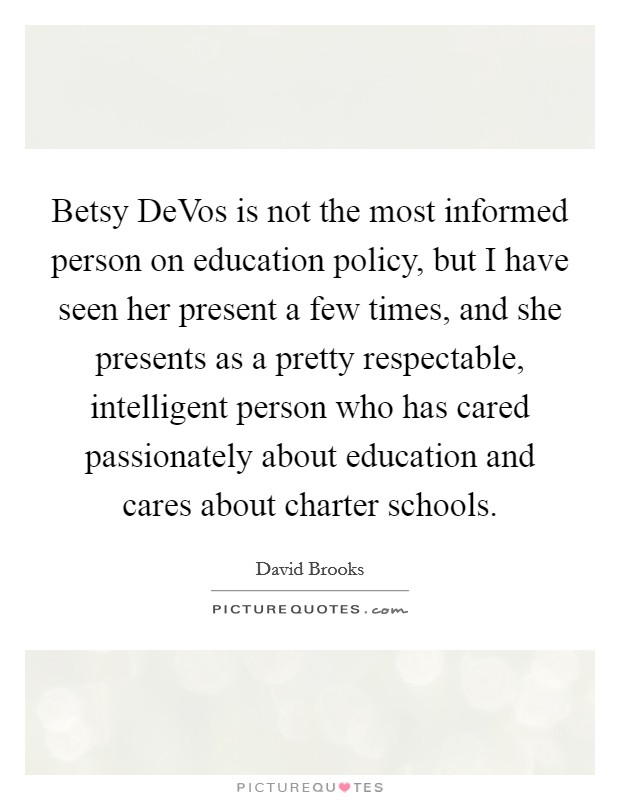 Betsy DeVos is not the most informed person on education policy, but I have seen her present a few times, and she presents as a pretty respectable, intelligent person who has cared passionately about education and cares about charter schools. Picture Quote #1