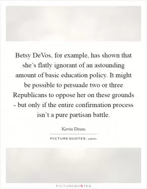 Betsy DeVos, for example, has shown that she’s flatly ignorant of an astounding amount of basic education policy. It might be possible to persuade two or three Republicans to oppose her on these grounds - but only if the entire confirmation process isn’t a pure partisan battle Picture Quote #1