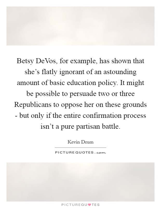 Betsy DeVos, for example, has shown that she's flatly ignorant of an astounding amount of basic education policy. It might be possible to persuade two or three Republicans to oppose her on these grounds - but only if the entire confirmation process isn't a pure partisan battle. Picture Quote #1