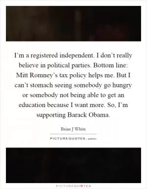 I’m a registered independent. I don’t really believe in political parties. Bottom line: Mitt Romney’s tax policy helps me. But I can’t stomach seeing somebody go hungry or somebody not being able to get an education because I want more. So, I’m supporting Barack Obama Picture Quote #1