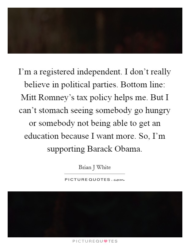 I'm a registered independent. I don't really believe in political parties. Bottom line: Mitt Romney's tax policy helps me. But I can't stomach seeing somebody go hungry or somebody not being able to get an education because I want more. So, I'm supporting Barack Obama. Picture Quote #1