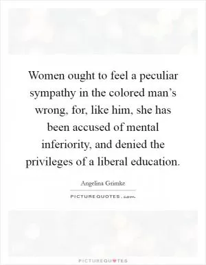 Women ought to feel a peculiar sympathy in the colored man’s wrong, for, like him, she has been accused of mental inferiority, and denied the privileges of a liberal education Picture Quote #1