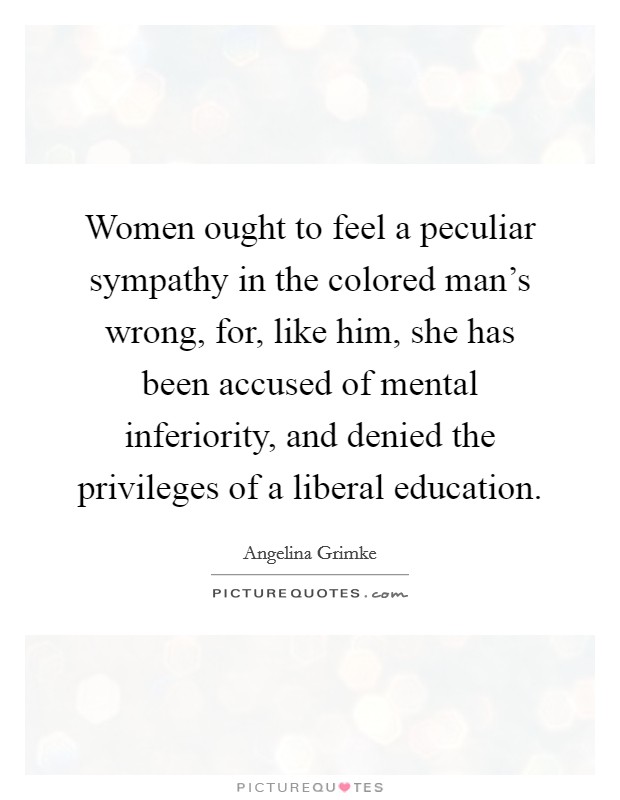 Women ought to feel a peculiar sympathy in the colored man's wrong, for, like him, she has been accused of mental inferiority, and denied the privileges of a liberal education. Picture Quote #1